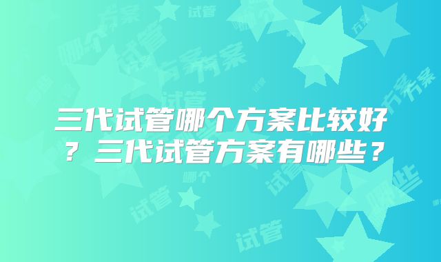 三代试管哪个方案比较好？三代试管方案有哪些？