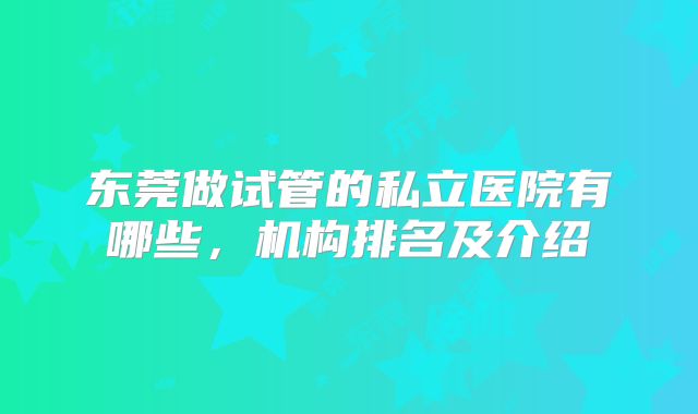 东莞做试管的私立医院有哪些,机构排名及介绍