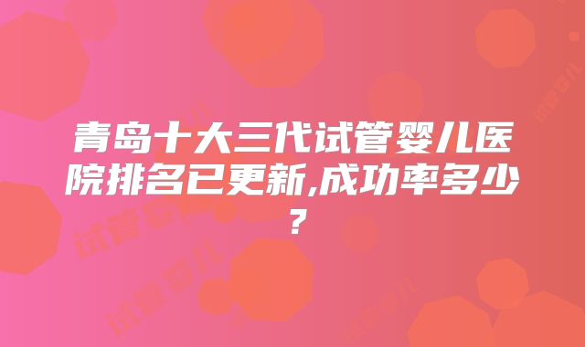 青岛十大三代试管婴儿医院排名已更新,成功率多少?