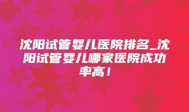 沈阳试管婴儿医院排名_沈阳试管婴儿哪家医院成功率高!
