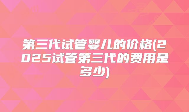 第三代试管婴儿的价格(2025试管第三代的费用是多少)