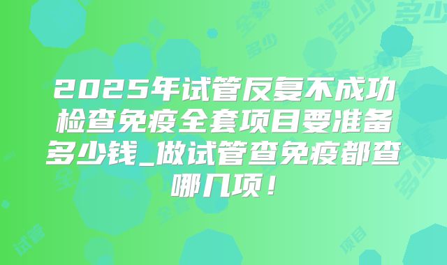 2025年试管反复不成功检查免疫全套项目要准备多少钱_做试管查免疫都查哪几项！