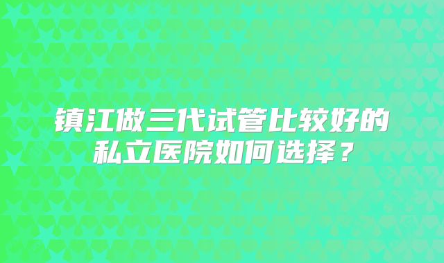 镇江做三代试管比较好的私立医院如何选择？