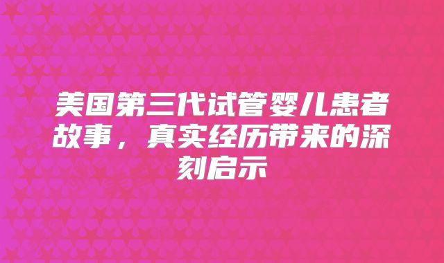 美国第三代试管婴儿患者故事，真实经历带来的深刻启示