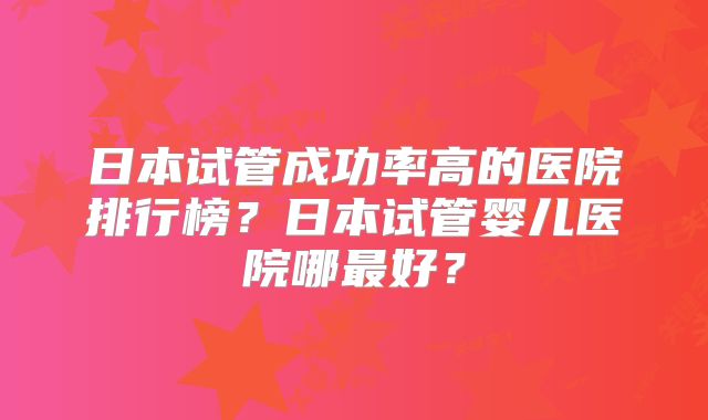 日本试管成功率高的医院排行榜?日本试管婴儿医院哪最好?