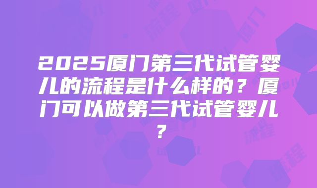 2025厦门第三代试管婴儿的流程是什么样的？厦门可以做第三代试管婴儿？