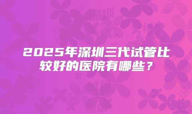 2025年深圳三代试管比较好的医院有哪些？