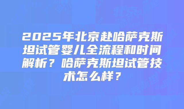 2025年北京赴哈萨克斯坦试管婴儿全流程和时间解析？哈萨克斯坦试管技术怎么样？