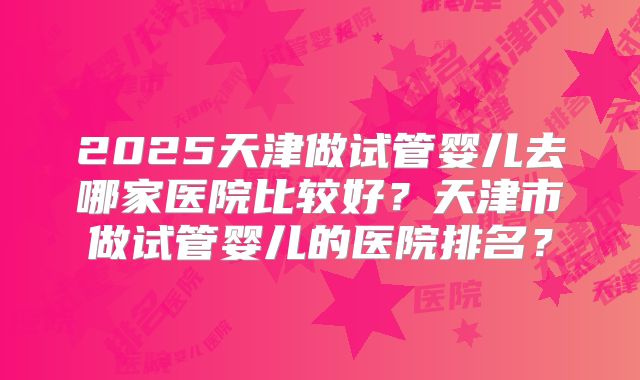 2025天津做试管婴儿去哪家医院比较好？天津市做试管婴儿的医院排名？
