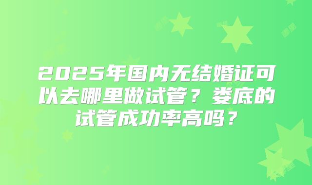 2025年国内无结婚证可以去哪里做试管？娄底的试管成功率高吗？