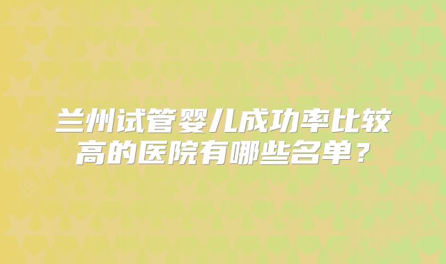 兰州试管婴儿成功率比较高的医院有哪些名单？
