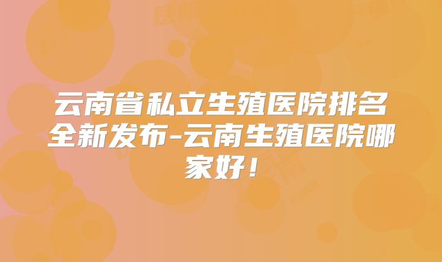 云南省私立生殖医院排名全新发布-云南生殖医院哪家好!
