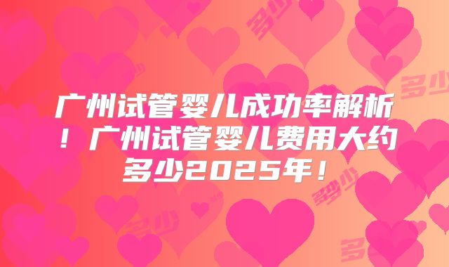 广州试管婴儿成功率解析！广州试管婴儿费用大约多少2025年！