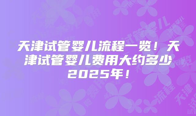 天津试管婴儿流程一览！天津试管婴儿费用大约多少2025年！