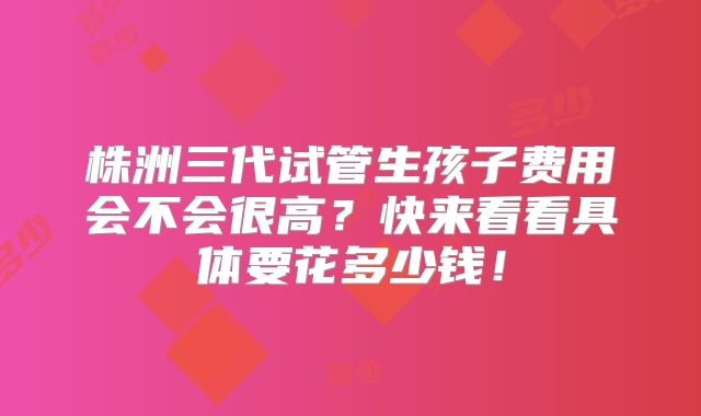 株洲三代试管生孩子费用会不会很高？快来看看具体要花多少钱！