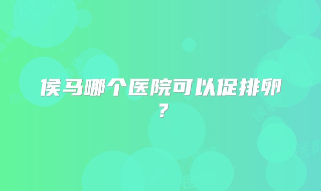 侯马哪个医院可以促排卵？