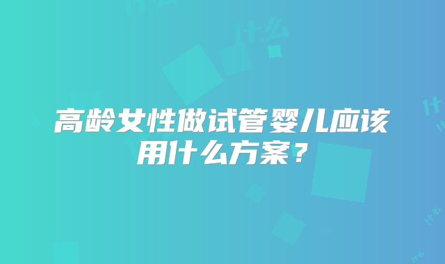 高龄女性做试管婴儿应该用什么方案？