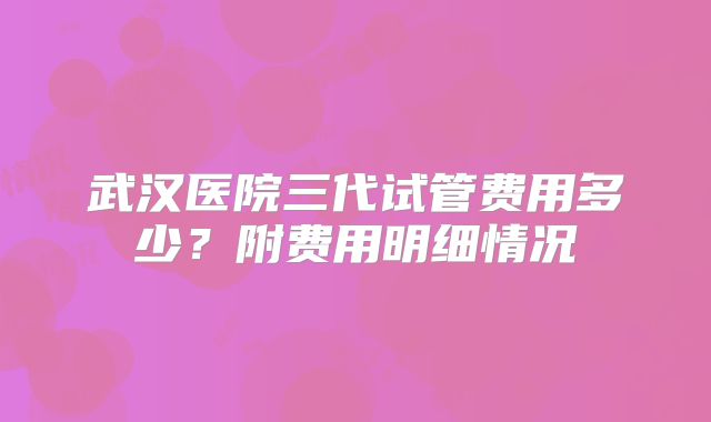 武汉医院三代试管费用多少？附费用明细情况