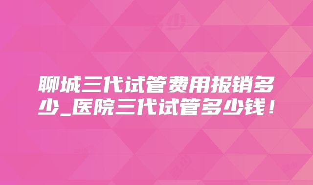 聊城三代试管费用报销多少_医院三代试管多少钱！