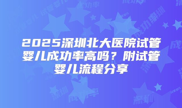 2025深圳北大医院试管婴儿成功率高吗?附试管婴儿流程分享