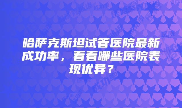 哈萨克斯坦试管医院最新成功率，看看哪些医院表现优异？