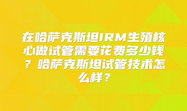 在哈萨克斯坦IRM生殖核心做试管需要花费多少钱？哈萨克斯坦试管技术怎么样？