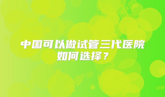 中国可以做试管三代医院如何选择?