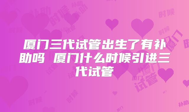 厦门三代试管出生了有补助吗 厦门什么时候引进三代试管