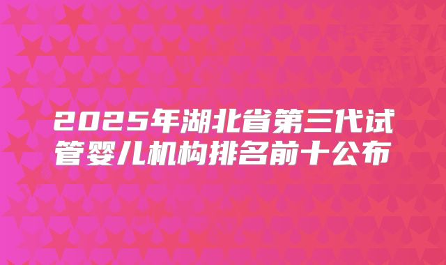 2025年湖北省第三代试管婴儿机构排名前十公布
