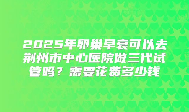 2025年卵巢早衰可以去荆州市中心医院做三代试管吗？需要花费多少钱