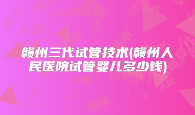 赣州三代试管技术(赣州人民医院试管婴儿多少钱)