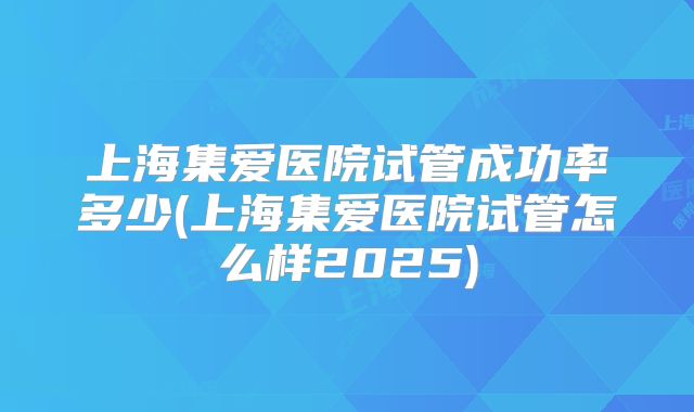 上海集爱医院试管成功率多少(上海集爱医院试管怎么样2025)