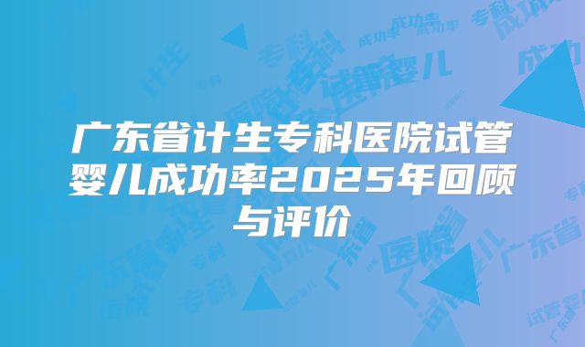 广东省计生专科医院试管婴儿成功率2025年回顾与评价