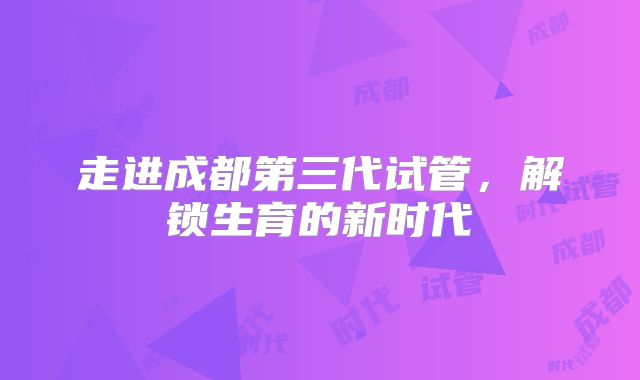 走进成都第三代试管,解锁生育的新时代