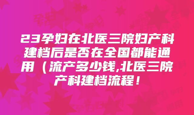23孕妇在北医三院妇产科建档后是否在全国都能通用（流产多少钱,北医三院产科建档流程！