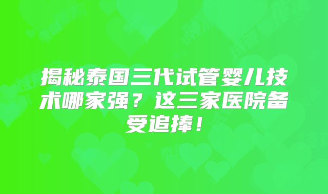 揭秘泰国三代试管婴儿技术哪家强？这三家医院备受追捧！