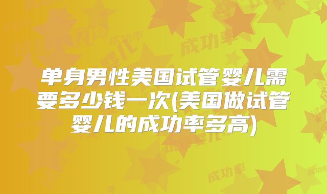 单身男性美国试管婴儿需要多少钱一次(美国做试管婴儿的成功率多高)
