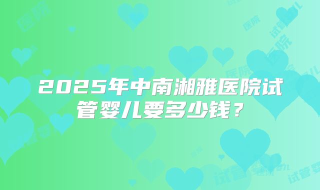 2025年中南湘雅医院试管婴儿要多少钱？