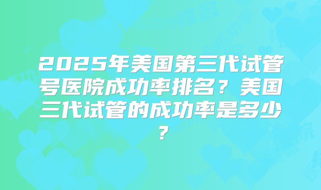 2025年美国第三代试管号医院成功率排名？美国三代试管的成功率是多少？
