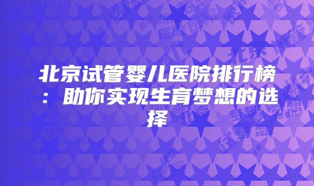北京试管婴儿医院排行榜：助你实现生育梦想的选择