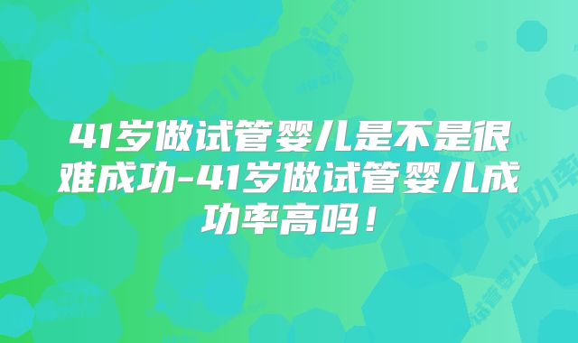 41岁做试管婴儿是不是很难成功-41岁做试管婴儿成功率高吗!