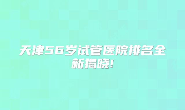 天津56岁试管医院排名全新揭晓!