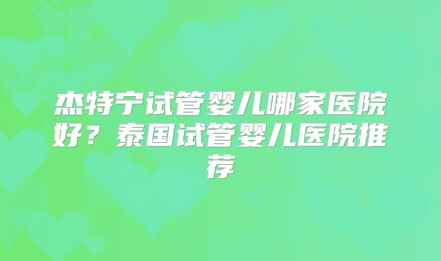 杰特宁试管婴儿哪家医院好？泰国试管婴儿医院推荐