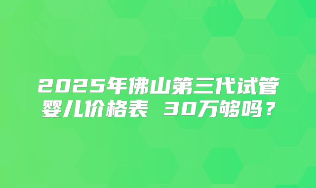 2025年佛山第三代试管婴儿价格表 30万够吗?