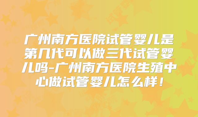 广州南方医院试管婴儿是第几代可以做三代试管婴儿吗-广州南方医院生殖中心做试管婴儿怎么样！