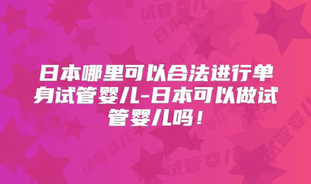 日本哪里可以合法进行单身试管婴儿-日本可以做试管婴儿吗！
