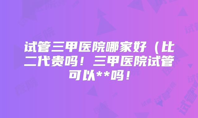 试管三甲医院哪家好（比二代贵吗！三甲医院试管可以**吗！