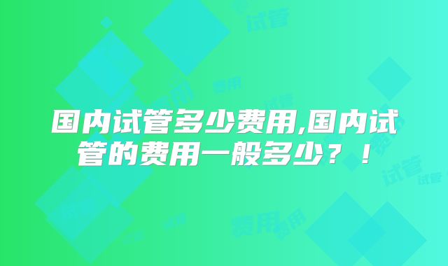 国内试管多少费用,国内试管的费用一般多少？！