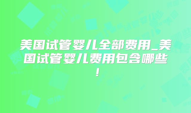 美国试管婴儿全部费用_美国试管婴儿费用包含哪些！