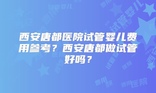 西安唐都医院试管婴儿费用参考？西安唐都做试管好吗？